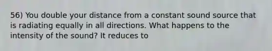 56) You double your distance from a constant sound source that is radiating equally in all directions. What happens to the intensity of the sound? It reduces to