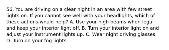 56. You are driving on a clear night in an area with few street lights on. If you cannot see well with your headlights, which of these actions would help? A. Use your high beams when legal and keep your interior light off. B. Turn your interior light on and adjust your instrument lights up. C. Wear night driving glasses. D. Turn on your fog lights.