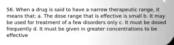 56. When a drug is said to have a narrow therapeutic range, it means that: a. The dose range that is effective is small b. It may be used for treatment of a few disorders only c. It must be dosed frequently d. It must be given in greater concentrations to be effective