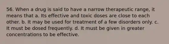 56. When a drug is said to have a narrow therapeutic range, it means that a. Its effective and toxic doses are close to each other. b. It may be used for treatment of a few disorders only. c. It must be dosed frequently. d. It must be given in greater concentrations to be effective.