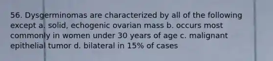 56. Dysgerminomas are characterized by all of the following except a. solid, echogenic ovarian mass b. occurs most commonly in women under 30 years of age c. malignant epithelial tumor d. bilateral in 15% of cases