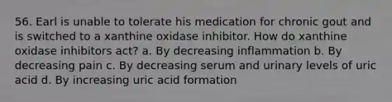 56. Earl is unable to tolerate his medication for chronic gout and is switched to a xanthine oxidase inhibitor. How do xanthine oxidase inhibitors act? a. By decreasing inflammation b. By decreasing pain c. By decreasing serum and urinary levels of uric acid d. By increasing uric acid formation