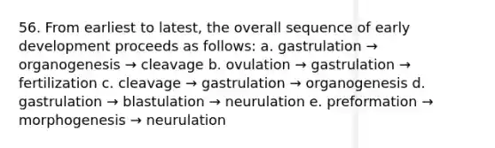 56. From earliest to latest, the overall sequence of early development proceeds as follows: a. gastrulation → organogenesis → cleavage b. ovulation → gastrulation → fertilization c. cleavage → gastrulation → organogenesis d. gastrulation → blastulation → neurulation e. preformation → morphogenesis → neurulation