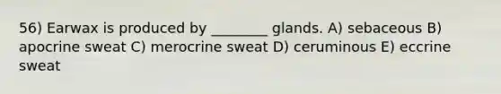 56) Earwax is produced by ________ glands. A) sebaceous B) apocrine sweat C) merocrine sweat D) ceruminous E) eccrine sweat