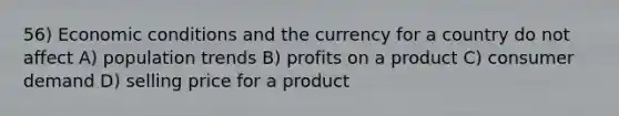 56) Economic conditions and the currency for a country do not affect A) population trends B) profits on a product C) consumer demand D) selling price for a product