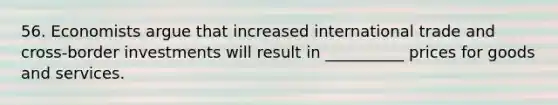 56. Economists argue that increased international trade and cross-border investments will result in __________ prices for goods and services.