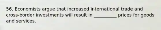 56. Economists argue that increased international trade and cross-border investments will result in __________ prices for goods and services.