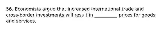 56. Economists argue that increased international trade and cross-border investments will result in __________ prices for goods and services.