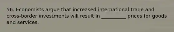 56. Economists argue that increased international trade and cross-border investments will result in __________ prices for goods and services.