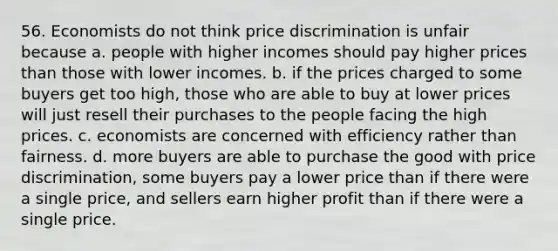 56. Economists do not think price discrimination is unfair because a. people with higher incomes should pay higher prices than those with lower incomes. b. if the prices charged to some buyers get too high, those who are able to buy at lower prices will just resell their purchases to the people facing the high prices. c. economists are concerned with efficiency rather than fairness. d. more buyers are able to purchase the good with price discrimination, some buyers pay a lower price than if there were a single price, and sellers earn higher profit than if there were a single price.