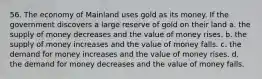 56. The economy of Mainland uses gold as its money. If the government discovers a large reserve of gold on their land a. the supply of money decreases and the value of money rises. b. the supply of money increases and the value of money falls. c. the demand for money increases and the value of money rises. d. the demand for money decreases and the value of money falls.