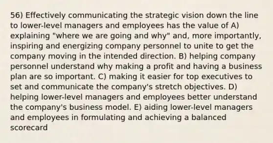 56) Effectively communicating the strategic vision down the line to lower-level managers and employees has the value of A) explaining "where we are going and why" and, more importantly, inspiring and energizing company personnel to unite to get the company moving in the intended direction. B) helping company personnel understand why making a profit and having a business plan are so important. C) making it easier for top executives to set and communicate the company's stretch objectives. D) helping lower-level managers and employees better understand the company's business model. E) aiding lower-level managers and employees in formulating and achieving a balanced scorecard