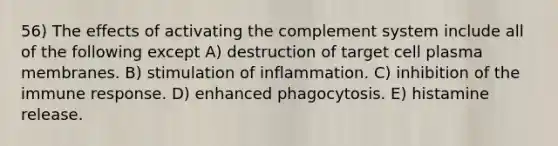 56) The effects of activating the complement system include all of the following except A) destruction of target cell plasma membranes. B) stimulation of inflammation. C) inhibition of the immune response. D) enhanced phagocytosis. E) histamine release.