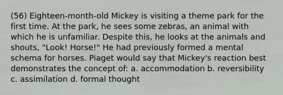 (56) Eighteen-month-old Mickey is visiting a theme park for the first time. At the park, he sees some zebras, an animal with which he is unfamiliar. Despite this, he looks at the animals and shouts, "Look! Horse!" He had previously formed a mental schema for horses. Piaget would say that Mickey's reaction best demonstrates the concept of: a. accommodation b. reversibility c. assimilation d. formal thought