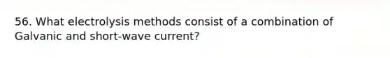 56. What electrolysis methods consist of a combination of Galvanic and short-wave current?