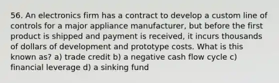 56. An electronics firm has a contract to develop a custom line of controls for a major appliance manufacturer, but before the first product is shipped and payment is received, it incurs thousands of dollars of development and prototype costs. What is this known as? a) trade credit b) a negative cash flow cycle c) financial leverage d) a sinking fund