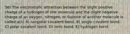 56) The electrostatic attraction between the slight positive charge of a hydrogen of one molecule and the slight negative charge of an oxygen, nitrogen, or fluorine of another molecule is called a(n) A) nonpolar covalent bond. B) single covalent bond. C) polar covalent bond. D) ionic bond. E) hydrogen bond.