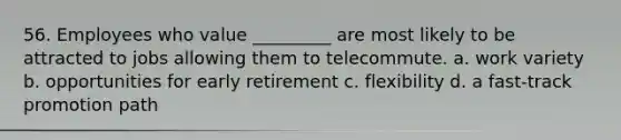 56. Employees who value _________ are most likely to be attracted to jobs allowing them to telecommute. a. work variety b. opportunities for early retirement c. flexibility d. a fast-track promotion path