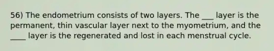 56) The endometrium consists of two layers. The ___ layer is the permanent, thin vascular layer next to the myometrium, and the ____ layer is the regenerated and lost in each menstrual cycle.