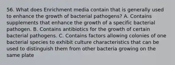 56. What does Enrichment media contain that is generally used to enhance the growth of bacterial pathogens? A. Contains supplements that enhance the growth of a specific bacterial pathogen. B. Contains antibiotics for the growth of certain bacterial pathogens. C. Contains factors allowing colonies of one bacterial species to exhibit culture characteristics that can be used to distinguish them from other bacteria growing on the same plate