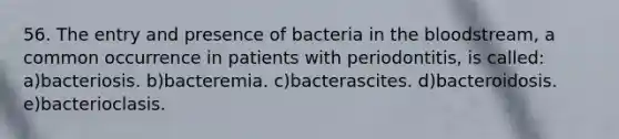 56. The entry and presence of bacteria in the bloodstream, a common occurrence in patients with periodontitis, is called: a)bacteriosis. b)bacteremia. c)bacterascites. d)bacteroidosis. e)bacterioclasis.