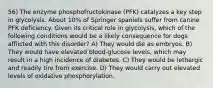 56) The enzyme phosphofructokinase (PFK) catalyzes a key step in glycolysis. About 10% of Springer spaniels suffer from canine PFK deficiency. Given its critical role in glycolysis, which of the following conditions would be a likely consequence for dogs afflicted with this disorder? A) They would die as embryos. B) They would have elevated blood-glucose levels, which may result in a high incidence of diabetes. C) They would be lethargic and readily tire from exercise. D) They would carry out elevated levels of oxidative phosphorylation.