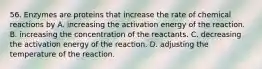 56. Enzymes are proteins that increase the rate of chemical reactions by A. increasing the activation energy of the reaction. B. increasing the concentration of the reactants. C. decreasing the activation energy of the reaction. D. adjusting the temperature of the reaction.