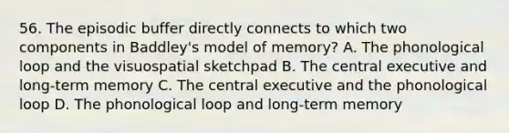 56. The episodic buffer directly connects to which two components in Baddley's model of memory? A. The phonological loop and the visuospatial sketchpad B. The central executive and long-term memory C. The central executive and the phonological loop D. The phonological loop and long-term memory