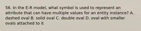 56. In the E-R model, what symbol is used to represent an attribute that can have multiple values for an entity instance? A. dashed oval B. solid oval C. double oval D. oval with smaller ovals attached to it