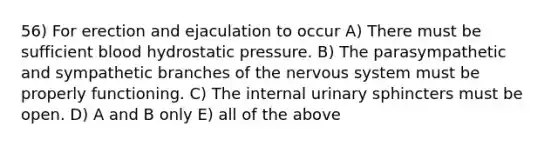 56) For erection and ejaculation to occur A) There must be sufficient blood hydrostatic pressure. B) The parasympathetic and sympathetic branches of the nervous system must be properly functioning. C) The internal urinary sphincters must be open. D) A and B only E) all of the above