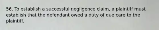 56. To establish a successful negligence claim, a plaintiff must establish that the defendant owed a duty of due care to the plaintiff.