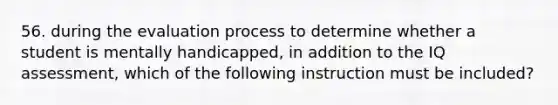 56. during the evaluation process to determine whether a student is mentally handicapped, in addition to the IQ assessment, which of the following instruction must be included?