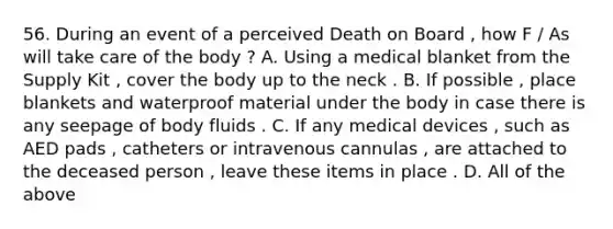 56. During an event of a perceived Death on Board , how F / As will take care of the body ? A. Using a medical blanket from the Supply Kit , cover the body up to the neck . B. If possible , place blankets and waterproof material under the body in case there is any seepage of body fluids . C. If any medical devices , such as AED pads , catheters or intravenous cannulas , are attached to the deceased person , leave these items in place . D. All of the above