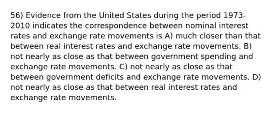 56) Evidence from the United States during the period 1973-2010 indicates the correspondence between nominal interest rates and exchange rate movements is A) much closer than that between real interest rates and exchange rate movements. B) not nearly as close as that between government spending and exchange rate movements. C) not nearly as close as that between government deficits and exchange rate movements. D) not nearly as close as that between real interest rates and exchange rate movements.