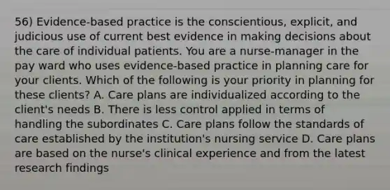 56) Evidence-based practice is the conscientious, explicit, and judicious use of current best evidence in making decisions about the care of individual patients. You are a nurse-manager in the pay ward who uses evidence-based practice in planning care for your clients. Which of the following is your priority in planning for these clients? A. Care plans are individualized according to the client's needs B. There is less control applied in terms of handling the subordinates C. Care plans follow the <a href='https://www.questionai.com/knowledge/kmMVTwbiXd-standards-of-care' class='anchor-knowledge'>standards of care</a> established by the institution's nursing service D. Care plans are based on the nurse's <a href='https://www.questionai.com/knowledge/k6zp8UY6Jg-clinical-experience' class='anchor-knowledge'>clinical experience</a> and from the latest research findings