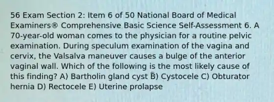 56 Exam Section 2: Item 6 of 50 National Board of Medical Examiners® Comprehensive Basic Science Self-Assessment 6. A 70-year-old woman comes to the physician for a routine pelvic examination. During speculum examination of the vagina and cervix, the Valsalva maneuver causes a bulge of the anterior vaginal wall. Which of the following is the most likely cause of this finding? A) Bartholin gland cyst B) Cystocele C) Obturator hernia D) Rectocele E) Uterine prolapse