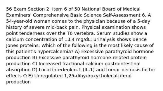 56 Exam Section 2: Item 6 of 50 National Board of Medical Examiners' Comprehensive Basic Science Self-Assessment 6. A 54-year-old woman comes to the physician because of a 5-day history of severe mid-back pain. Physical examination shows point tenderness over the T6 vertebra. Serum studies show a calcium concentration of 13.4 mg/dL; urinalysis shows Bence Jones proteins. Which of the following is the most likely cause of this patient's hypercalcemia? A) Excessive parathyroid hormone production B) Excessive parathyroid hormone-related protein production C) Increased fractional calcium gastrointestinal absorption D) Local interleukin-1 (IL-1) and tumor necrosis factor effects O E) Unregulated 1,25-dihydroxycholecalciferol production