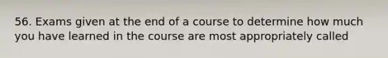 56. Exams given at the end of a course to determine how much you have learned in the course are most appropriately called