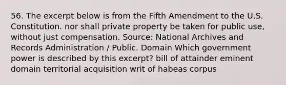 56. The excerpt below is from the Fifth Amendment to the U.S. Constitution. nor shall private property be taken for public use, without just compensation. Source: National Archives and Records Administration / Public. Domain Which government power is described by this excerpt? bill of attainder eminent domain territorial acquisition writ of habeas corpus