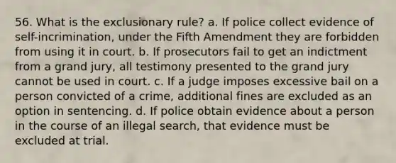 56. What is the exclusionary rule? a. If police collect evidence of self-incrimination, under the Fifth Amendment they are forbidden from using it in court. b. If prosecutors fail to get an indictment from a grand jury, all testimony presented to the grand jury cannot be used in court. c. If a judge imposes excessive bail on a person convicted of a crime, additional fines are excluded as an option in sentencing. d. If police obtain evidence about a person in the course of an illegal search, that evidence must be excluded at trial.