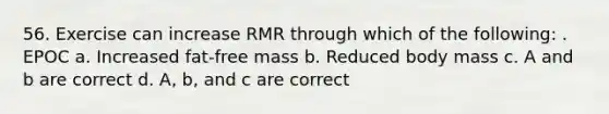 56. Exercise can increase RMR through which of the following: . EPOC a. Increased fat-free mass b. Reduced body mass c. A and b are correct d. A, b, and c are correct