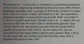 56. Exhibit 9-1. A university is interested in promoting graduates of its honors program by establishing that the mean GPA of these graduates exceeds 3.50. A sample of 36 honors students is taken and is found to have a mean GPA equal to 3.60. The population standard deviation is assumed to equal 0.40. Refer to Exhibit 9-1. At a 5% significance level, the decision is to . A. Reject H0; we can conclude that the mean GPA is significantly greater than 3.50 B. Reject H0; we cannot conclude that the mean GPA is significantly greater than 3.50 C. Do not reject H0; we can conclude that the mean GPA is significantly greater than 3.50 D. Do not reject H0; we cannot conclude that the mean GPA is significantly greater than 3.50