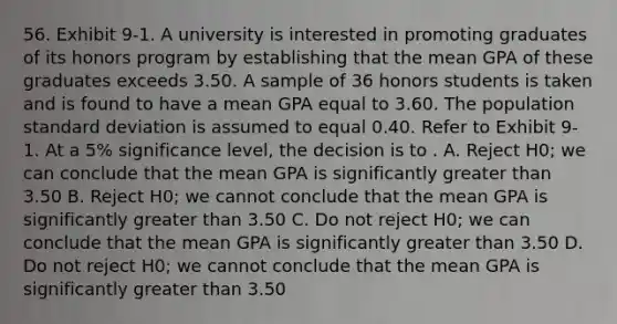 56. Exhibit 9-1. A university is interested in promoting graduates of its honors program by establishing that the mean GPA of these graduates exceeds 3.50. A sample of 36 honors students is taken and is found to have a mean GPA equal to 3.60. The population <a href='https://www.questionai.com/knowledge/kqGUr1Cldy-standard-deviation' class='anchor-knowledge'>standard deviation</a> is assumed to equal 0.40. Refer to Exhibit 9-1. At a 5% significance level, the decision is to . A. Reject H0; we can conclude that the mean GPA is significantly greater than 3.50 B. Reject H0; we cannot conclude that the mean GPA is significantly greater than 3.50 C. Do not reject H0; we can conclude that the mean GPA is significantly greater than 3.50 D. Do not reject H0; we cannot conclude that the mean GPA is significantly greater than 3.50