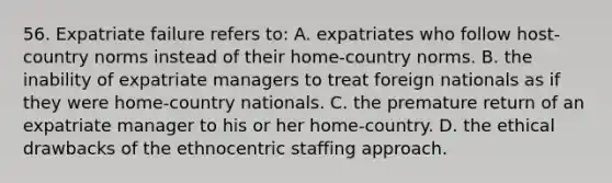 56. Expatriate failure refers to: A. expatriates who follow host-country norms instead of their home-country norms. B. the inability of expatriate managers to treat foreign nationals as if they were home-country nationals. C. the premature return of an expatriate manager to his or her home-country. D. the ethical drawbacks of the ethnocentric staffing approach.