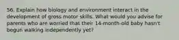 56. Explain how biology and environment interact in the development of gross motor skills. What would you advise for parents who are worried that their 14-month-old baby hasn't begun walking independently yet?