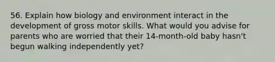 56. Explain how biology and environment interact in the development of gross motor skills. What would you advise for parents who are worried that their 14-month-old baby hasn't begun walking independently yet?