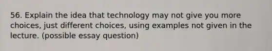 56. Explain the idea that technology may not give you more choices, just different choices, using examples not given in the lecture. (possible essay question)