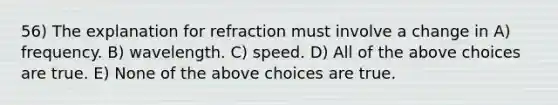 56) The explanation for refraction must involve a change in A) frequency. B) wavelength. C) speed. D) All of the above choices are true. E) None of the above choices are true.