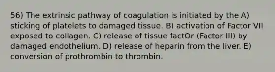 56) The extrinsic pathway of coagulation is initiated by the A) sticking of platelets to damaged tissue. B) activation of Factor VII exposed to collagen. C) release of tissue factOr (Factor III) by damaged endothelium. D) release of heparin from the liver. E) conversion of prothrombin to thrombin.