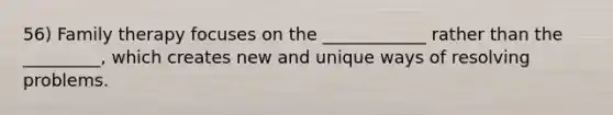 56) Family therapy focuses on the ____________ rather than the _________, which creates new and unique ways of resolving problems.